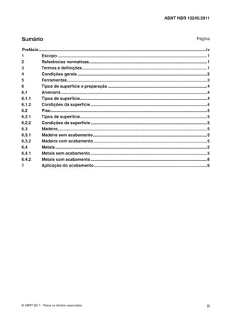 © ABNT 2011 - Todos os direitos reservados iii
ABNT NBR 13245:2011
Sumário Página
Prefácio...............................................................................................................................................iv
1 Escopo ................................................................................................................................1
2 Referências normativas.....................................................................................................1
3 Termos e deﬁnições...........................................................................................................1
4 Condições gerais ...............................................................................................................2
5 Ferramentas........................................................................................................................3
6 Tipos de superfície e preparação .....................................................................................4
6.1 Alvenaria .............................................................................................................................4
6.1.1 Tipos de superfície.............................................................................................................4
6.1.2 Condições da superfície....................................................................................................4
6.2 Piso......................................................................................................................................5
6.2.1 Tipos de superfície.............................................................................................................5
6.2.2 Condições da superfície....................................................................................................5
6.3 Madeira................................................................................................................................5
6.3.1 Madeira sem acabamento..................................................................................................5
6.3.2 Madeira com acabamento .................................................................................................5
6.4 Metais ..................................................................................................................................5
6.4.1 Metais sem acabamento....................................................................................................5
6.4.2 Metais com acabamento....................................................................................................6
7 Aplicação do acabamento.................................................................................................6
 