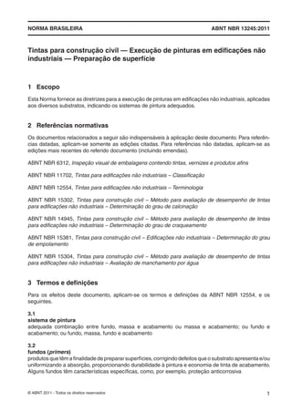NORMA BRASILEIRA ABNT NBR 13245:2011
© ABNT 2011 - Todos os direitos reservados 1
Tintas para construção civil — Execução de pinturas em ediﬁcações não
industriais — Preparação de superfície
1 Escopo
Esta Norma fornece as diretrizes para a execução de pinturas em ediﬁcações não industriais, aplicadas
aos diversos substratos, indicando os sistemas de pintura adequados.
2 Referências normativas
Os documentos relacionados a seguir são indispensáveis à aplicação deste documento. Para referên-
cias datadas, aplicam-se somente as edições citadas. Para referências não datadas, aplicam-se as
edições mais recentes do referido documento (incluindo emendas).
ABNT NBR 6312, Inspeção visual de embalagens contendo tintas, vernizes e produtos aﬁns
ABNT NBR 11702, Tintas para ediﬁcações não industriais – Classiﬁcação
ABNT NBR 12554, Tintas para ediﬁcações não industriais – Terminologia
ABNT NBR 15302, Tintas para construção civil – Método para avaliação de desempenho de tintas
para ediﬁcações não industriais – Determinação do grau de calcinação
ABNT NBR 14945, Tintas para construção civil – Método para avaliação de desempenho de tintas
para ediﬁcações não industriais – Determinação do grau de craqueamento
ABNT NBR 15381, Tintas para construção civil – Ediﬁcações não industriais – Determinação do grau
de empolamento
ABNT NBR 15304, Tintas para construção civil – Método para avaliação de desempenho de tintas
para ediﬁcações não industriais – Avaliação de manchamento por água
3 Termos e deﬁnições
Para os efeitos deste documento, aplicam-se os termos e deﬁnições da ABNT NBR 12554, e os
seguintes.
3.1
sistema de pintura
adequada combinação entre fundo, massa e acabamento ou massa e acabamento; ou fundo e
acabamento; ou fundo, massa, fundo e acabamento
3.2
fundos (primers)
produtos que têm a ﬁnalidade de preparar superfícies, corrigindo defeitos que o substrato apresenta e/ou
uniformizando a absorção, proporcionando durabilidade à pintura e economia de tinta de acabamento.
Alguns fundos têm características especíﬁcas, como, por exemplo, proteção anticorrosiva
 
