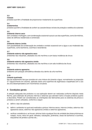 2 © ABNT 2011 - Todos os direitos reservados
ABNT NBR 13245:2011
3.3
massas
produtos que têm a ﬁnalidade de proporcionar nivelamento às superfícies
3.4
acabamentos
produtos que têm a ﬁnalidade de conferir as características visíveis de proteção e estética do substrato
3.5
ambiente interno seco
sem umidade e molhagem, com condensação ocasional e pouco uso das superfícies, como dormitórios,
salas de edifícios residenciais e comerciais
3.6
ambiente interno úmido
com possibilidade de condensação de umidade e contato ocasional com a água e uso moderado das
superfícies, como banheiros, cozinhas e lavanderias
3.7
ambiente externo não agressivo seco
ambientes não industriais, afastados da orla marítima e com baixa incidência de chuva
3.8
ambiente externo não agressivo úmido
ambientes não industriais, afastados da orla marítima e com alta incidência de chuva
3.9
ambiente externo agressivo
ambiente com poluição atmosférica elevada e/ou dentro da orla marítima
3.10
cimento queimado
tipo de acabamento liso que consiste em uma mistura de cimento e água, normalmente na proporção
5:1 (água/cimento em volume), aplicada sobre uma superfície de argamassa e espalhada com o uso
de uma desempenadeira com movimentos circulares
4 Condições gerais
A seleção adequada dos produtos e a sua aplicação devem ser realizadas conforme disposto nesta
Norma, para obtenção de pinturas internas e externas que atendam tanto à função protetora quanto
à decorativa. Podem ser consideradas as orientações dos fabricantes para os sistemas de pintura e
produtos a serem utilizados, conforme a seguir:
a) deﬁnir o tipo de substrato;
b) deﬁnir o ambiente no qual será realizada a pintura: internos secos, internos úmidos, externos não
agressivos secos, externos não agressivos úmidos e externos agressivos;
c) veriﬁcar a existência e, se houver, eliminar todo e qualquer foco de umidade das áreas próximas ao
rodapé, muros, tetos em geral, telhados, tubulações, jardineiras, áreas de banheiros e cozinhas,
esquadrias de janelas e portas etc.;
 