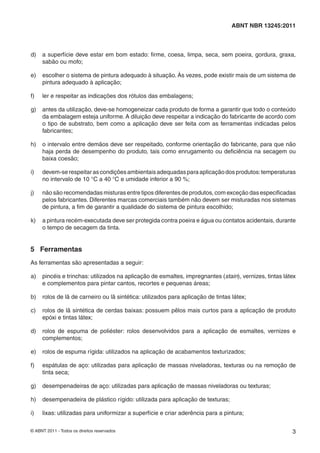 © ABNT 2011 - Todos os direitos reservados 3
ABNT NBR 13245:2011
d) a superfície deve estar em bom estado: ﬁrme, coesa, limpa, seca, sem poeira, gordura, graxa,
sabão ou mofo;
e) escolher o sistema de pintura adequado à situação. Às vezes, pode existir mais de um sistema de
pintura adequado à aplicação;
f) ler e respeitar as indicações dos rótulos das embalagens;
g) antes da utilização, deve-se homogeneizar cada produto de forma a garantir que todo o conteúdo
da embalagem esteja uniforme. A diluição deve respeitar a indicação do fabricante de acordo com
o tipo de substrato, bem como a aplicação deve ser feita com as ferramentas indicadas pelos
fabricantes;
h) o intervalo entre demãos deve ser respeitado, conforme orientação do fabricante, para que não
haja perda de desempenho do produto, tais como enrugamento ou deﬁciência na secagem ou
baixa coesão;
i) devem-serespeitarascondiçõesambientaisadequadasparaaplicaçãodosprodutos:temperaturas
no intervalo de 10 °C a 40 °C e umidade inferior a 90 %;
j) não são recomendadas misturas entre tipos diferentes de produtos, com exceção das especiﬁcadas
pelos fabricantes. Diferentes marcas comerciais também não devem ser misturadas nos sistemas
de pintura, a ﬁm de garantir a qualidade do sistema de pintura escolhido;
k) a pintura recém-executada deve ser protegida contra poeira e água ou contatos acidentais, durante
o tempo de secagem da tinta.
5 Ferramentas
As ferramentas são apresentadas a seguir:
a) pincéis e trinchas: utilizados na aplicação de esmaltes, impregnantes (stain), vernizes, tintas látex
e complementos para pintar cantos, recortes e pequenas áreas;
b) rolos de lã de carneiro ou lã sintética: utilizados para aplicação de tintas látex;
c) rolos de lã sintética de cerdas baixas: possuem pêlos mais curtos para a aplicação de produto
epóxi e tintas látex;
d) rolos de espuma de poliéster: rolos desenvolvidos para a aplicação de esmaltes, vernizes e
complementos;
e) rolos de espuma rígida: utilizados na aplicação de acabamentos texturizados;
f) espátulas de aço: utilizadas para aplicação de massas niveladoras, texturas ou na remoção de
tinta seca;
g) desempenadeiras de aço: utilizadas para aplicação de massas niveladoras ou texturas;
h) desempenadeira de plástico rígido: utilizada para aplicação de texturas;
i) lixas: utilizadas para uniformizar a superfície e criar aderência para a pintura;
 