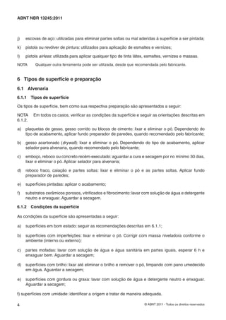 4 © ABNT 2011 - Todos os direitos reservados
ABNT NBR 13245:2011
j) escovas de aço: utilizadas para eliminar partes soltas ou mal aderidas à superfície a ser pintada;
k) pistola ou revólver de pintura: utilizados para aplicação de esmaltes e vernizes;
l) pistola airless: utilizada para aplicar qualquer tipo de tinta látex, esmaltes, vernizes e massas.
NOTA Qualquer outra ferramenta pode ser utilizada, desde que recomendada pelo fabricante.
6 Tipos de superfície e preparação
6.1 Alvenaria
6.1.1 Tipos de superfície
Os tipos de superfície, bem como sua respectiva preparação são apresentados a seguir:
NOTA Em todos os casos, veriﬁcar as condições da superfície e seguir as orientações descritas em
6.1.2.
a) plaquetas de gesso, gesso corrido ou blocos de cimento: lixar e eliminar o pó. Dependendo do
tipo de acabamento, aplicar fundo preparador de paredes, quando recomendado pelo fabricante;
b) gesso acartonado (drywall): lixar e eliminar o pó. Dependendo do tipo de acabamento, aplicar
selador para alvenaria, quando recomendado pelo fabricante;
c) emboço, reboco ou concreto recém-executado: aguardar a cura e secagem por no mínimo 30 dias,
lixar e eliminar o pó. Aplicar selador para alvenaria;
d) reboco fraco, caiação e partes soltas: lixar e eliminar o pó e as partes soltas. Aplicar fundo
preparador de paredes;
e) superfícies pintadas: aplicar o acabamento;
f) substratos cerâmicos porosos, vitriﬁcados e ﬁbrocimento: lavar com solução de água e detergente
neutro e enxaguar. Aguardar a secagem.
6.1.2 Condições da superfície
As condições da superfície são apresentadas a seguir:
a) superfícies em bom estado: seguir as recomendações descritas em 6.1.1;
b) superfícies com imperfeições: lixar e eliminar o pó. Corrigir com massa niveladora conforme o
ambiente (interno ou externo);
c) partes mofadas: lavar com solução de água e água sanitária em partes iguais, esperar 6 h e
enxaguar bem. Aguardar a secagem;
d) superfícies com brilho: lixar até eliminar o brilho e remover o pó, limpando com pano umedecido
em água. Aguardar a secagem;
e) superfícies com gordura ou graxa: lavar com solução de água e detergente neutro e enxaguar.
Aguardar a secagem;
f) superfícies com umidade: identiﬁcar a origem e tratar de maneira adequada.
 