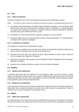 © ABNT 2011 - Todos os direitos reservados 5
ABNT NBR 13245:2011
6.2 Piso
6.2.1 Tipos de superfície
Os tipos de superfície, bem como sua respectiva preparação são apresentados a seguir:
NOTA Em todos os casos, veriﬁcar as condições da superfície e seguir as orientações descritas em 6.2.2.
a) cimentado novo liso/queimado ou de difícil limpeza: aguardar a secagem e cura por 30 dias. Após
este período, lavar com solução de ácido muriático e água na proporção 1:4, respectivamente,
e enxaguar bem. Aguardar a secagem e certiﬁcar-se de que a limpeza efetuada na superfície
provocou poros para a aderência da tinta ao piso;
b) cimentado novo rústico/não queimado: aguardar a secagem e cura por 30 dias;
c) cimentado antigo: lavar com solução de ácido muriático e água na proporção 1:4, respectivamente,
e enxaguar bem. Aguardar a secagem.
6.2.2 Condições da superfície
As condições da superfície são apresentadas a seguir:
a) imperfeições na superfície: lixar e eliminar o pó. Corrigir as imperfeições utilizando argamassa de
areia e cimento e proceder como no caso de cimentado novo;
b) superfície com mofo: lavar com solução de água e água sanitária em partes iguais, esperar 6
horas e enxaguar bem. Aguardar a secagem;
c) superfície com gordura, óleo ou graxa: lavar com solução de água e detergente neutro e enxaguar.
Aguardar a secagem;
d) superfície com umidade: identiﬁcar a origem e tratar de maneira adequada.
6.3 Madeira
6.3.1 Madeira sem acabamento
A superfície deve estar seca (no máximo 20 % de umidade) e limpa, livre de pó, gordura e partes
soltas. Lixar as farpas e limpar a poeira com um pano umedecido com aguarrás ou tíner. Em casos de
madeira envelhecida, lixar com maior profundidade ou aplicar tratamento químico adequado. Aplicar
fundo especíﬁco quando indicado pelo fabricante.
6.3.2 Madeira com acabamento
Lixar a superfície e limpar o pó com um pano umedecido com aguarrás ou tíner.Em caso de acabamento
deteriorado, lixar ou aplicar removedor de pintura até a total remoção do acabamento e limpar a
superfície com um pano umedecido com aguarrás ou tíner.
6.4 Metais
6.4.1 Metais sem acabamento
Em metais ferrosos, lixar e limpar com um pano umedecido com aguarrás ou tíner. Aplicar uma demão
de fundo anticorrosivo. Em metais não ferrosos, lixar e limpar com um pano umedecido com aguarrás
 