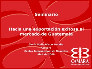 Seminario
Hacia una exportación exitosa al
mercado de Guatemala
Gloria Stella Plazas Peralta
Asesora
Centro Internacional de Negocios
Abril de 2008
 