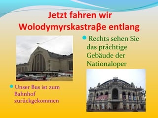 Jetzt fahren wir
   Wolodymyrskastraβe entlang
                     Rechts sehen Sie
                      das prächtige
                      Gebäude der
                      Nationaloper


Unser Bus ist zum
 Bahnhof
 zurückgekommen
 