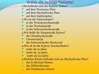 Wähle die richtige Variante!
1.Wo befindet sich der Kyjiwer Zirkus?
 auf dem Peremona-Platz
 auf dem Mychailiwska-Platz
 auf dem Sophienplatz
2.Wo ist die Nationaloper?
 in der Wolodymyrskastraβe
 in der Prorisnastraβe
 in der Schewtschenkostraβe
3.Wie heiβt die Hauptstraβe Kyjiws?
 die Chmelnyzkystraβe
 Chrestschatyk
 der Schewtschenko-Boulevard
4.Wie alt ist die Kyjiwer Standseilbahn?
 mehr als 70 Jahre
 mehr als 50 Jahre
 mehr als 100 Jahre
5.Welches Kloster befindet sich am Mychailiwska Platz?
a) das St.Michael-Kloster
b) das Höhlenkl0oster
c) das Wydubezky-Kloster
 