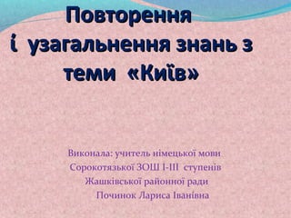 Повторення
ί узагальнення знань з
     теми «Киϊв»


     Виконала: учитель німецької мови
     Сорокотязькоϊ ЗОШ І-ІІІ ступенів
        Жашківської районної ради
          Починок Лариса Іванίвна
 