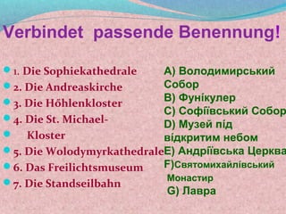 Verbindet passende Benennung!

1. Die Sophiekathedrale   А) Володимирський
2. Die Andreaskirche      Собор
3. Die Hőhlenkloster      В) Фунίкулер
                           С) Софίϊвський Собор
4. Die St. Michael-
                           D) Музей пίд
 Kloster                  вίдкритим небом
5. Die WolodymyrkathedraleE) Андрίϊвська Церква
6. Das Freilichtsmuseum   F)Святомихайлίвський
7. Die Standseilbahn      Монастир
                           G) Лавра
 