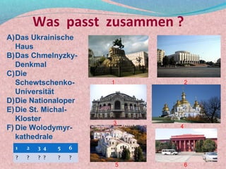 Was passt zusammen ?
A)Das Ukrainische
   Haus
B)Das Chmelnyzky-
   Denkmal
C)Die
   Schewtschenko-       1           2
   Universität
D)Die Nationaloper
E) Die St. Michal-
   Kloster              3
F) Die Wolodymyr-               4
   kathedrale
  1   2   3 4   5   6
  ?   ?   ? ?   ?   ?
                            5       6
 