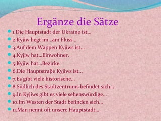 Ergänze die Sätze
1.Die Hauptstadt der Ukraine ist…
2.Kyjiw liegt im…am Fluss…
3.Auf dem Wappen Kyjiws ist…
4.Kyjiw hat…Einwohner.
5.Kyjiw hat…Bezirke.
6.Die Hauptstraβe Kyjiws ist…
7.Es gibt viele historische…
8.Südlich des Stadtzentrums befindet sich…
9.In Kyjiws gibt es viele sehenswürdige…
10.Im Westen der Stadt befinden sich…
11.Man nennt oft unsere Hauptstadt…
 