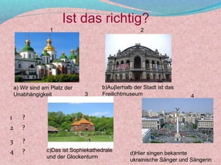 Ist das richtig?
                  1                                  2




    a) Wir sind am Platz der          b)Auβerhalb der Stadt ist das
    Unabhängigkeit              3     Freilichtmuseum                   4


1      ?
2      ?

3      ?
4      ?         c)Das ist Sophiekathedrale
                                                 d)Hier singen bekannte
                 und der Glockenturm
                                                 ukrainische Sänger und Sängerin
 