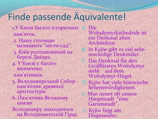 Finde passende Äquivalente!
1.У Києві багато історичних   A. Die
 пам’яток.                       Wolodymyrkathedrale ist
                                 ein Denkmal alten
 2. Нашу столицю                 Architektur.
   називають “місто-сад”.
                              B. In Kyjiw gibt es viel sehe-
 3. Київ розташований на         nswürdige Denkmäler.
   березі Дніпра.
                              C. Das Denkmal für den
4. У Києві є багато              Groβfürsten Wolodymyr
   визначних                     steht auf dem
 пам’ятників.                    Wolodymyr-Hügel.
5. Володимирський Собор -     D. Kyjiw hat viele historische
   пам’ятник древньої            Sehenswürdigkeiten.
   архітектури.               E. Man nennt oft unsere
6. Пам’ятник Великому            Hauptstadt “eine
   князю                         Gartenstadt”.
Володимиру знаходиться        F. Kyjiw liegt am
   на Володимитській Гірці.      Dniprosufer.
 