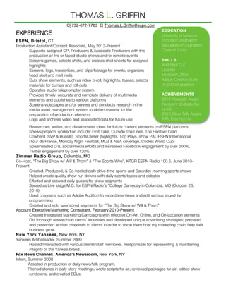 Researches, writes, and disseminates ideas for future content elements on ESPN platforms
Shows/projects worked on include: First Take, Outside The Lines, The Herd w/ Colin
Cowherd, SVP & Russillo, SportsCenter (highlights, Top Plays, show PA), ESPN International
(Tour de France, Monday Night Football, MLB & NBA coverage, Cricket World Cup)
Spearheaded OTL social media efforts and increased Facebook engagement by over 200%,
Twitter engagement by over 120%
Zimmer Radio Group, Columbia, MO
Co-Host, “The Big Show w/ Will & Thom” & “The Sports Wire”, KTGR ESPN Radio 100.5, June 2010-
Present
Created, Produced, & Co-hosted daily drive-time sports and Saturday morning sports shows
Helped create quality show run downs with daily sports topics and debates
Efforted and secured daily guests for show segments
Served as Live stage M.C. for ESPN Radio’s “College Gameday in Columbia, MO (October 23,
2010)
Used programs such as Adobe Audition to record interviews and edit various sound for
programming
Created and sold sponsored segments for “The Big Show w/ Will & Thom”
Account Executive/Marketing Consultant, February 2010-Present
Created Integrated Marketing Campaigns with effective On-Air, Online, and On-Location elements
Did thorough research on clients’ industries and developed unique advertising strategies; prepared
and presented written proposals to clients in order to show them how my marketing could help their
business grow.
New York Yankees, New York, NY
Yankees Ambassador, Summer 2009
Hosted/interacted with various clients/staff members. Responsible for representing & maintaining
integrity of the Yankee brand.
Fox News Channel: America’s Newsroom, New York, NY
Intern, Summer 2008
Assisted in production of daily news/talk program.
Pitched stories in daily story meetings, wrote scripts for air, reviewed packages for air, edited show
rundowns, and created EDLs.
EDUCATION
University of Missouri
School of Journalism
Bachelors of Journalism,
Class of 2009
SKILLS
Avid Final Cut
Quantel
Microsoft Office
Adobe Creative Suite
VCS/Duet graphics
ACHIEVEMENTS
2014 Peabody Award
Recipient (Outside the
Lines)
2015 Silver Telly Award
(NFL Esta Noche)
C| 732-672-7783 E| Thomas.L.Griffin@espn.com
THOMAS L. GRIFFIN
EXPERIENCE
ESPN, Bristol, CT
Production Assistant/Content Associate, May 2013-Present
Supports assigned CP, Producers & Associate Producers with the
production of live or taped studio shows and/or remote events
Screens games, selects shots, and creates shot sheets for assigned
highlights
Screens, logs, transcribes, and clips footage for events; organizes
head shot and melt reels
Cuts show elements, such as video b-roll, highlights, teases; selects
materials for bumps and roll-outs
Operates studio teleprompter system
Provides timely, accurate and complete delivery of multimedia
elements and publishes to various platforms
Screens videotapes and/or servers and conducts research in the
media asset management system to obtain material for the
preparation of production elements
Logs and archives video and associated data for future use
 