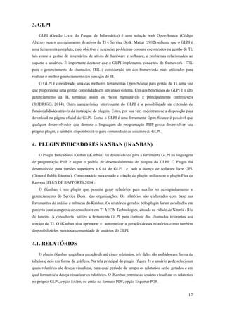 12
3. GLPI
GLPI (Gestão Livre do Parque de Informática) é uma solução web Open-Source (Código
Aberto) para o gerenciamento de ativos de TI e Service Desk. Mattar (2012) salienta que o GLPI é
uma ferramenta completa, cujo objetivo é gerenciar problemas comuns encontrados na gestão de TI,
tais como a gestão de inventários de ativos de hardware e software, e problemas relacionados ao
suporte a usuários. É importante destacar que o GLPI implementa conceitos do framework ITIL
para o gerenciamento de chamados. ITIL é considerado um dos frameworks mais utilizados para
realizar o melhor gerenciamento dos serviços de TI.
O GLPI é considerado uma das melhores ferramentas Open-Source para gestão de TI, uma vez
que proporciona uma gestão consolidada em um único sistema. Um dos benefícios do GLPI é o alto
gerenciamento da TI, tornando assim os riscos mensuráveis e principalmente controláveis
(RODRIGO, 2014). Outra característica interessante do GLPI é a possibilidade da extensão de
funcionalidades através da instalação de plugins. Estes, por sua vez, encontram-se a disposição para
download na página oficial do GLPI. Como o GLPI é uma ferramenta Open-Source é possível que
qualquer desenvolvedor que domine a linguagem de programação PHP possa desenvolver seu
próprio plugin, e também disponibilizá-lo para comunidade de usuários do GLPI.
4. PLUGIN INDICADORES KANBAN (IKANBAN)
O Plugin Indicadores Kanban (iKanban) foi desenvolvido para a ferramenta GLPI na linguagem
de programação PHP e segue o padrão de desenvolvimento de plugins do GLPI. O Plugin foi
desenvolvido para versões superiores a 0.84 do GLPI e sob a licença de software livre GPL
(General Public License). Como modelo para estudo e criação do plugin utilizou-se o plugin Plus de
Rapport (PLUS DE RAPPORTS,2014).
O iKanban é um plugin que permite gerar relatórios para auxílio no acompanhamento e
gerenciamento do Service Desk das organizações. Os relatórios são elaborados com base nas
ferramentas de análise e métricas do Kanban. Os relatórios gerados pelo plugin foram escolhidos em
parceria com a empresa de consultoria em TI AEON Technologies, situada na cidade de Niterói - Rio
de Janeiro. A consultoria utiliza a ferramenta GLPI para controle dos chamados referentes aos
serviço de TI. O iKanban visa aprimorar e automatizar a geração desses relatórios como também
disponibilizá-los para toda comunidade de usuários do GLPI.
4.1. RELATÓRIOS
O plugin iKanban engloba a geração de até cinco relatórios, três deles são exibidos em forma de
tabelas e dois em forma de gráficos. Na tela principal do plugin (figura 3) o usuário pode selecionar
quais relatórios ele deseja visualizar, para qual período de tempo os relatórios serão gerados e em
qual formato ele deseja visualizar os relatórios. O iKanban permite ao usuário visualizar os relatórios
no próprio GLPI, opção Exibir, ou então no formato PDF, opção Exportar PDF.
 