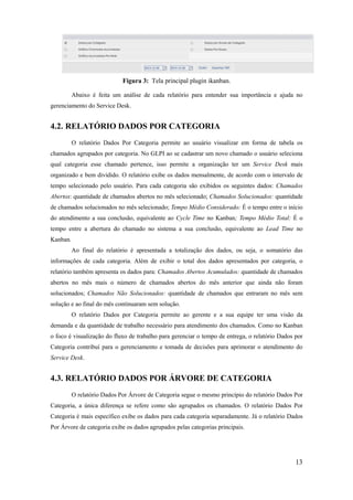 13
Figura 3: Tela principal plugin ikanban.
Abaixo é feita um análise de cada relatório para entender sua importância e ajuda no
gerenciamento do Service Desk.
4.2. RELATÓRIO DADOS POR CATEGORIA
O relatório Dados Por Categoria permite ao usuário visualizar em forma de tabela os
chamados agrupados por categoria. No GLPI ao se cadastrar um novo chamado o usuário seleciona
qual categoria esse chamado pertence, isso permite a organização ter um Service Desk mais
organizado e bem dividido. O relatório exibe os dados mensalmente, de acordo com o intervalo de
tempo selecionado pelo usuário. Para cada categoria são exibidos os seguintes dados: Chamados
Abertos: quantidade de chamados abertos no mês selecionado; Chamados Solucionados: quantidade
de chamados solucionados no mês selecionado; Tempo Médio Considerado: É o tempo entre o início
do atendimento a sua conclusão, equivalente ao Cycle Time no Kanban; Tempo Médio Total: É o
tempo entre a abertura do chamado no sistema a sua conclusão, equivalente ao Lead Time no
Kanban.
Ao final do relatório é apresentada a totalização dos dados, ou seja, o somatório das
informações de cada categoria. Além de exibir o total dos dados apresentados por categoria, o
relatório também apresenta os dados para: Chamados Abertos Acumulados: quantidade de chamados
abertos no mês mais o número de chamados abertos do mês anterior que ainda não foram
solucionados; Chamados Não Solucionados: quantidade de chamados que entraram no mês sem
solução e ao final do mês continuaram sem solução.
O relatório Dados por Categoria permite ao gerente e a sua equipe ter uma visão da
demanda e da quantidade de trabalho necessário para atendimento dos chamados. Como no Kanban
o foco é visualização do fluxo de trabalho para gerenciar o tempo de entrega, o relatório Dados por
Categoria contribuí para o gerenciamento e tomada de decisões para aprimorar o atendimento do
Service Desk.
4.3. RELATÓRIO DADOS POR ÁRVORE DE CATEGORIA
O relatório Dados Por Árvore de Categoria segue o mesmo princípio do relatório Dados Por
Categoria, a única diferença se refere como são agrupados os chamados. O relatório Dados Por
Categoria é mais específico exibe os dados para cada categoria separadamente. Já o relatório Dados
Por Árvore de categoria exibe os dados agrupados pelas categorias principais.
 