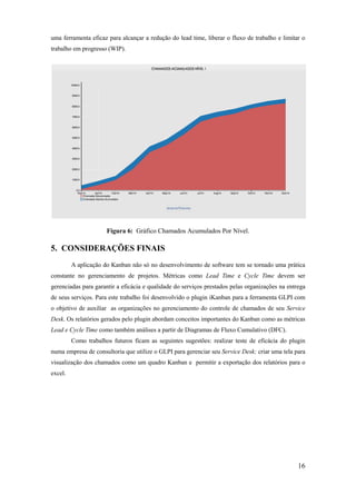 16
uma ferramenta eficaz para alcançar a redução do lead time, liberar o fluxo de trabalho e limitar o
trabalho em progresso (WIP).
Figura 6: Gráfico Chamados Acumulados Por Nível.
5. CONSIDERAÇÕES FINAIS
A aplicação do Kanban não só no desenvolvimento de software tem se tornado uma prática
constante no gerenciamento de projetos. Métricas como Lead Time e Cycle Time devem ser
gerenciadas para garantir a eficácia e qualidade do serviços prestados pelas organizações na entrega
de seus serviços. Para este trabalho foi desenvolvido o plugin iKanban para a ferramenta GLPI com
o objetivo de auxiliar as organizações no gerenciamento do controle de chamados de seu Service
Desk. Os relatórios gerados pelo plugin abordam conceitos importantes do Kanban como as métricas
Lead e Cycle Time como também análises a partir de Diagramas de Fluxo Cumulativo (DFC).
Como trabalhos futuros ficam as seguintes sugestões: realizar teste de eficácia do plugin
numa empresa de consultoria que utilize o GLPI para gerenciar seu Service Desk; criar uma tela para
visualização dos chamados como um quadro Kanban e permitir a exportação dos relatórios para o
excel.
 