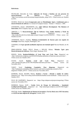 17
Referências
PELINÇARI, Edervaldo do Cotta. Aplicação do Scrum e Kanban em um processo de
desenvolvimento de software. 2014. Disponível em:
<http://www.techoje.com.br/site/techoje/categoria/detalhe_artigo/1878>. Último acesso em: Outubro
de 2014.
SOARES, Michel dos Santos.Comparação entre as Metodologias Ágeis e tradicionais para o
desenvolvimento de software. In: Journal of Computer Science - Volume 3 - Número 2. 2004.
COCKBURN, Alistair. eHIGHSMITH, Jim. Agile Software Development: The Business of
Innovation, IEEE Computer, Sept., pp. 120-122,2001.
ARRUDA, L. V. Desenvolvimento Ágil de Software: Uma Análise Sintética a Partir da
Metodologia Kanban. Disponível em:
<http://propi.ifto.edu.br/ocs/index.php/connepi/vii/paper/viewFile/3644/961>. Último acesso em:
Outubro de 2014.
ANDERSON, David J. Kanban: Mudança Evolucionário de Sucesso para seu negócio de
tecnologia. Hole Press. Sequim, Washington. 2011.
YOSHIMA, R. O que aprendi auxiliando empresas em transição ágeis? Revista MundoJ, ed. 60.
2013.
PRIKLADNICKI, Rafael. WILLI, Renato e MILANI, fabiano. Métodos Ágeis para
Desenvolvimento de Software. Porto Alegre: Bookman, 2014.
ROOCK, Stefan. Kanban:Definition of Lead Time and Cycle Time. Disponível em:
<http://stefanroock.wordpress.com/2010/03/02/kanban-definition-of-lead-time-and-cycle-time/>.
Último acesso em: Outubro 2014.
EVANS, Gareth. Kanban Lead and Cycle Time. Disponível em:
<http://garethevans.geek.nz/2011/08/29/kanban-lead-and-cycle-time/>. Último acesso em:
Novembro 2014
YERET, Yuval. Explaining Cumulative Flow Diagrams. Disponível em:
<http://kanbantool.com/kanban-library/analytics-and-metrics/explaining-cumulative-flow-
diagrams#.VFQSO_nF91Y>. Último acesso em: Novembro 2014.
KNIBERG, Henrik. SKARIN, Mattias. Kanban e Scrum - obtendo o melhor de ambos.
Disponível em: <http://www.infoq.com/br/minibooks/kanban-scrum-minibook>. Último acesso em:
Outubro 2014.
PLUS DE RAPPORTS. Disponível em: <https://forge.indepnet.net/projects/mreporting>.Último
acesso em: Novembro 2014.
RODRIGO, Ramon. GLPI - Gestão Livre de Parque de Informática - Instalação/
Configuração/Integração. Disponível em: <http://planningit.wordpress.com/2013/06/26/glpi/>
Último acesso em: Outubro 2014.
MATTAR, Sandro. Implantação de Sistema de Inventário e Service Desk com o OCS Inventory
e o GLPI em uma empresa de Advogacia. Curitiba, 2012.
 