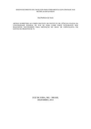 DESENVOLVIMENTO DE UM PLUGIN PARA FERRAMENTA GLPI COM BASE NAS
MÉTRICAS DO KANBAN
José Robson de Assis
ARTIGO SUBMETIDO AO CORPO DOCENTE DO INSTITUTO DE CIÊNCIAS EXATAS DA
UNIVERSIDADE FEDERAL DE JUIZ DE FORA COMO PARTE INTEGRANTE DOS
REQUISITOS NECESSÁRIOS PARA OBTENÇÃO DO GRAU DE ESPECIALISTA EM
GESTÃO DE PROJETOS DE TI.
JUIZ DE FORA, MG – BRASIL
DEZEMBRO, 2014
 