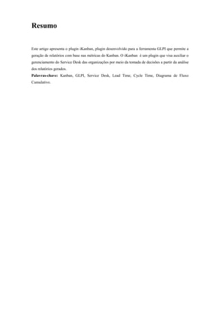 Resumo
Este artigo apresenta o plugin iKanban, plugin desenvolvido para a ferramenta GLPI que permite a
geração de relatórios com base nas métricas do Kanban. O iKanban é um plugin que visa auxiliar o
gerenciamento do Service Desk das organizações por meio da tomada de decisões a partir da análise
dos relatórios gerados.
Palavras-chave: Kanban, GLPI, Service Desk, Lead Time, Cycle Time, Diagrama de Fluxo
Cumulativo.
 