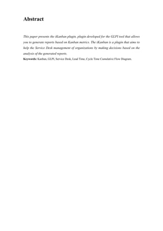 Abstract
This paper presents the iKanban plugin, plugin developed for the GLPI tool that allows
you to generate reports based on Kanban metrics. The iKanban is a plugin that aims to
help the Service Desk management of organizations by making decisions based on the
analysis of the generated reports.
Keywords: Kanban, GLPI, Service Desk, Lead Time, Cycle Time Cumulative Flow Diagram.
 