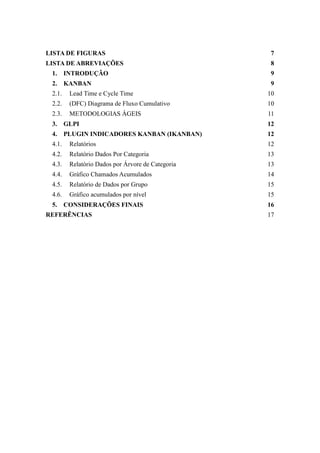 LISTA DE FIGURAS 7
LISTA DE ABREVIAÇÕES 8
1. INTRODUÇÃO 9
2. KANBAN 9
2.1. Lead Time e Cycle Time 10
2.2. (DFC) Diagrama de Fluxo Cumulativo 10
2.3. METODOLOGIAS ÁGEIS 11
3. GLPI 12
4. PLUGIN INDICADORES KANBAN (IKANBAN) 12
4.1. Relatórios 12
4.2. Relatório Dados Por Categoria 13
4.3. Relatório Dados por Árvore de Categoria 13
4.4. Gráfico Chamados Acumulados 14
4.5. Relatório de Dados por Grupo 15
4.6. Gráfico acumulados por nível 15
5. CONSIDERAÇÕES FINAIS 16
REFERÊNCIAS 17
 