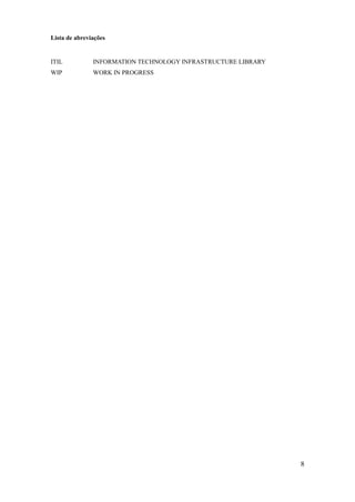 8
Lista de abreviações
ITIL INFORMATION TECHNOLOGY INFRASTRUCTURE LIBRARY
WIP WORK IN PROGRESS
 