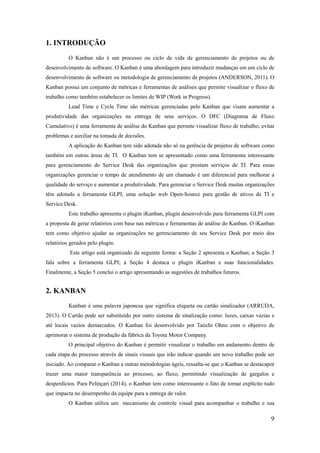 9
1. INTRODUÇÃO
O Kanban não é um processo ou ciclo de vida de gerenciamento de projetos ou de
desenvolvimento de software. O Kanban é uma abordagem para introduzir mudanças em um ciclo de
desenvolvimento de software ou metodologia de gerenciamento de projetos (ANDERSON, 2011). O
Kanban possui um conjunto de métricas e ferramentas de análises que permite visualizar o fluxo de
trabalho como também estabelecer os limites de WIP (Work in Progress).
Lead Time e Cycle Time são métricas gerenciadas pelo Kanban que visam aumentar a
produtividade das organizações na entrega de seus serviços. O DFC (Diagrama de Fluxo
Cumulativo) é uma ferramenta de análise do Kanban que permite visualizar fluxo de trabalho, evitar
problemas e auxiliar na tomada de decisões.
A aplicação do Kanban tem sido adotada não só na gerência de projetos de software como
também em outras áreas de TI. O Kanban tem se apresentado como uma ferramenta interessante
para gerenciamento do Service Desk das organizações que prestam serviços de TI. Para essas
organizações gerenciar o tempo de atendimento de um chamado é um diferencial para melhorar a
qualidade do serviço e aumentar a produtividade. Para gerenciar o Service Desk muitas organizações
têm adotado a ferramenta GLPI, uma solução web Open-Source para gestão de ativos de TI e
Service Desk.
Este trabalho apresenta o plugin iKanban, plugin desenvolvido para ferramenta GLPI com
a proposta de gerar relatórios com base nas métricas e ferramentas de análise do Kanban. O iKanban
tem como objetivo ajudar as organizações no gerenciamento de seu Service Desk por meio dos
relatórios gerados pelo plugin.
Este artigo está organizado da seguinte forma: a Seção 2 apresenta o Kanban; a Seção 3
fala sobre a ferramenta GLPI; a Seção 4 destaca o plugin iKanban e suas funcionalidades.
Finalmente, a Seção 5 conclui o artigo apresentando as sugestões de trabalhos futuros.
2. KANBAN
Kanban é uma palavra japonesa que significa etiqueta ou cartão sinalizador (ARRUDA,
2013). O Cartão pode ser substituído por outro sistema de sinalização como: luzes, caixas vazias e
até locais vazios demarcados. O Kanban foi desenvolvido por Taiichi Ohno com o objetivo de
aprimorar o sistema de produção da fábrica da Toyota Motor Company.
O principal objetivo do Kanban é permitir visualizar o trabalho em andamento dentro de
cada etapa do processo através de sinais visuais que irão indicar quando um novo trabalho pode ser
iniciado. Ao comparar o Kanban a outras metodologias ágeis, ressalta-se que o Kanban se destacapor
trazer uma maior transparência ao processo, ao fluxo, permitindo visualização de gargalos e
desperdícios. Para Pelinçari (2014), o Kanban tem como interessante o fato de tornar explícito tudo
que impacta no desempenho da equipe para a entrega de valor.
O Kanban utiliza um mecanismo de controle visual para acompanhar o trabalho e sua
 