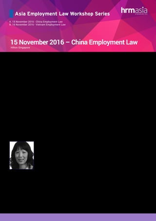 Asia Employment Law Workshop Series
A. 15 November 2016 - China Employment Law
B. 16 November 2016 - Vietnam Employment Law
15 November 2016 – China Employment Law
This highly practical approach to essential employment law and practice in China provides professionals who have, or
expect to have, responsibility for staff in China with up to date, quality information on relevant Chinese employment law
and practice. This seminar will clarify the legislative framework and new legal developments in China. It will also address
the practical aspects of managing a cross-cultural workforce, and provide an accurate understanding of critical Chinese
employment issues to consider when setting up and maintaining operations in China.
AGENDA:
China Employment Overview – Top Six Employment Traps
•	 Written employment contracts
•	 Third-party agency workers
•	 Disciplinary policies
•	 Overtime pay
•	 Confidential information and IP
•	 Labor unions
Current Employment Practices, Developments and Trends
•	 High burden and costs on employer
•	 Pro-employee judicial system; high litigation risks
•	 Major government concern: labor instability
•	 Perceived inflexible labor market
•	 Potential amendment of Employment Contract Law?
Employment Issues in Mergers and Acquisitions
•	 Employment issues in equity acquisitions / mergers
•	 Employment issues in asset transactions
•	 Risk of labor unrest in transactions
•	 How to handle employee transfers
Managing Terminations in China
•	 No “at will” termination
•	 Termination for incompetence
•	 Termination for major change of objective circumstances
•	 Termination for failure to pass probation
•	 Termination for serious violation of company policies
•	 Protected groups of employees
•	 Litigation risks and termination strategies
Managing Restructuring in China
•	 Statutory mass-layoff: grounds and procedures
•	 Collective termination v. individual termination
•	 Practical tips
•	 Implementation do’s and don’ts
Key Compliance Challenges
•	 Labor dispatch
	 - Regulatory requirements and penalties
	 - Outsourcing arrangement
	 - Case study
•	 Social insurance and housing fund
	 - Regulatory requirements and penalties
	 - Employee actions / complaints
	 - Case study
Trainer Details:
Zheng Lu
Special Counsel
Baker & McKenzie
•	 Rising Star of the Year – Labor & Employment, China Law & Practice (2015)
•	 Up-and-Coming Lawyer – Employment: PRC Law (International Firms, China / Hong Kong), Chambers Asia
(2015)
•	 Leading Lawyer – Employment: PRC Law (International Firms, China / Hong Kong), Chambers Asia (2016)
Ms. Lu specializes in strategic employment counselling and developing creative employment solutions
for multinational corporations in their global transactions, employee disputes, and day to day operations.
Her practice focuses on human resources management and labor relations, workforce restructuring and
terminations, compliance and investigation, wages and hours, mobility, sexual harassment, union issues,
strikes and unrests, labor disputes, and employment issues in connection with cross-border transactions.
Ms. Lu has played a key role in many high-profile employee terminations, unrests, and investigations. Before
joining Baker & McKenzie, Ms. Lu worked for a U.S. litigation firm for three years and defended a wide variety
of employment suits and business matters. She had experience in complex multidistrict litigation in state and
federal courts in the United States.
Given Ms. Lu’s combined experience in transactions and litigation and in China and the United States, she
can quickly analyze legal and practical strategies in complex cross-border matters and harmonize cultural
differences
Hilton Singapore
 