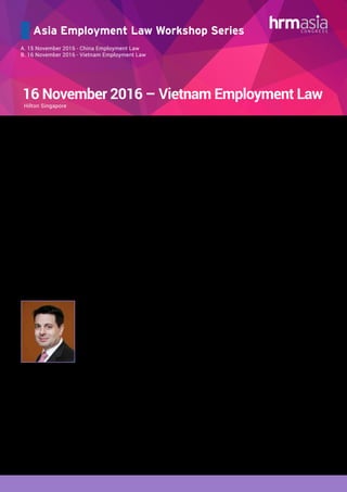 Asia Employment Law Workshop Series
A. 15 November 2016 - China Employment Law
B. 16 November 2016 - Vietnam Employment Law
16 November 2016 – Vietnam Employment Law
AGENDA:
Introduction to Vietnam Employment Law
•	 Overview of employment law in Vietnam
•	 Brief on probation and labor contract
Employee Termination
•	 Cases of employment termination
	 - Automatic termination
	 - Unilateral termination by employer
		 - Cases of unilateral termination by employer
		 - Restriction to unilateral termination by
		 employer
		 - Consequences of illegal unilateral
termination by employer
	 - Unilateral termination by employee
	 - Termination due to retrenchment
	 - Termination of General Director/Legal Representative 	
	 (CEO)
	 - Termination package
Employee Dismissals & Disciplinary
•	 Internal Labor regulations
•	 General rules on disciplinary measures
•	 Causes for dismissal
•	 Restriction to the application of disciplinary measures
•	 Statute of limitation for application of disciplinary
measures
•	 Procedures of application of disciplinary measures
Labour Dispute Resolution and Restrictive Covenants
•	 Labour dispute resolution
•	 Restrictive Covenants
Mr. Kevin B. Hawkins
Partner
Ho Chi Minh City Office
Phone: (84-8) 3827 7300
Email: kevin.hawkins@vilaf.com.vn
Professional summary Kevin has more than twelve years experience as a register
foreign lawyer in Vietnam. Based in Ho Chi Minh City, Kev
advises clients on a variety of matters including busine
formation, oil, gas & power, education, trading & distributio
Trainer’s Details:
Kevin Hawkins
Partner
VILAF
•	 Recommended Corporate and M&A Lawyer by the Asia Pacific Legal 500(2012).
•	 Ranked as Leading Lawyer in Vietnam by Chambers Asia Pacific 2014
•	 Recognized for being “clear–thinking and influential” Chambers Asia Pacific 2014
Kevin has more than twelve years experience as a registered foreign lawyer in Vietnam. Based in
Ho Chi Minh City, Kevin advises clients on a variety of matters including business formation, oil, gas
& power, education, trading & distribution, mining, mergers & acquisitions, property development,
employment, corporate governance and international trade. Kevin is a US lawyer (admitted in
Washington, DC) with significant project development experience in the US including preparation and
negotiation of project agreements for the development of a proposed LNG receiving terminal in The
Bahamas, a 500 MW joint venture electric power plant in Turkey, and a 900 MW electric power plant in
Mississippi, United States.
In Vietnam, Kevin has advised on various real property development, infrastructure, and energy-related
projects. Kevin advised a multinational consortium in its bid to develop the 1200MW Nghi Son 2 power
project. He is a frequent presenter at conferences on energy, M&A, global trade and employment in
Vietnam.
Kevin is a Recommended Corporate and M&A Lawyer by the Asia Pacific Legal 500 (2012). Chambers
Asia Pacific 2013 ranked Kevin in both Projects, Infrastructure and Energy and Corporate/M&A.”Kevin
Hawkins is ‘clear, confident and knowledgeable’ according to sources. He has solid experience in M&A work,
public listings and both onshore and offshore investment.” Chambers Asia Pacific 2013. Chambers Asia
Pacific recently published in its 2016 guide that “Clients appreciate his efficiency, one noting that Hawkins
‘finds answers to my questions and does it quickly - I appreciate that.”
Vietnam’s employment law framework has come under increased scrutiny given booming business investments and resulting
developments in regulations in the region. It is critical for the HR and in-house legal functions to understand the labour laws
governing the country to avoid costly employment litigation risks in relation to non-compliance. Hence, knowledge in the
application and compliance to the labour requirements is fundamental for conducting a successful business in Vietnam. HRM
Asia’s present one day value-add workshop addressing the hottest topical issues surrounding Vietnam’s updated employment
regulation – distinguished benefits, cross border employment and termination of employment.
Hilton Singapore
 
