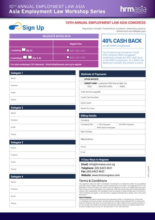 10TH ANNUAL EMPLOYMENT LAW ASIA CONGRESS
Sign Up Registration includes: Presentations, luncheons, networking sessions,
refreshments and delegate pack
40% CASH BACK
The Productivity Innovation Credit
(PIC) Scheme offers Singapore
registered companies 40% cash back
on all HRM Congresses. Or a 400% tax
deduction instead, the choice is yours.
DELEGATE RATES 2016
on all HRM Congresses
CODE:ELAWEM8
Email: info@hrmasia.com.sg
Telephone: (65) 6423 4631
Fax: (65) 6423 4632
Website: www.hrmcongress.com
4 Easy Ways to Register
Delegate 1
Name:
Position:
Email:
Phone:
Delegate 2
Name:
Position:
Email:
Phone:
Delegate 3
Name:
Position:
Email:
Phone:
Delegate 4
Name:
Position:
Email:
Phone:
Methods of Payments
UPON INVOICE
CREDIT CARD : I authorize HRM Asia to debit my:
VISA MASTER CARD AMEX
Total amount payable:
Credit Card Number:
Expiry Date:
Name On Card:
The organisers reserve the right in unforeseen circumstances to change the content of any published
particulars without liability. Payment must be received prior to the event. This registration form is not
applicable to Service Providers and Vendors who are welcome to email us at info@hrmasia.com.sg to
find out more on how to participate in our congresses. HRM Asia reserves the right to refuse registration
without further explanations. All cancellations must be received in writing 28 days prior to the event or
100% cancellation fee applies. In the event that a registered attendee fails to attend, 100% of the event
fee remains.
Terms & Conditions
Data Protection
The personal information entered during your registration/order, or provided by you, will be held
on a database and may be shared. Occasionally, your details may be obtained from or shared with
external companies who wish to communicate with you offers related to your business activities. If
you do not wish your details to be used for this purpose, please contact our database department
at email: info@hrmasia.com.sg, Tel: +65 6423 4631 or Fax: +65 6423 4632.
Billing Details
Company:
Company Size: 1-199 Employees 200-499 Employees
499 & Above Employees
Main Contact:
Billing Address:
Phone:
Email:
Regular Price
1 workshop (Eg: A) SGD 1,295 + GST
2 workshops (Eg: A, B) SGD 2,100 + GST
3 or more workshops (10% discount) - Email info@hrmasia.com.sg to register
Asia Employment Law Workshop Series
10TH
ANNUAL EMPLOYMENT LAW ASIA
 