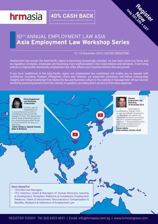REGISTER TODAY! Tel: (65) 6423 4631 | Email: info@hrmasia.com.sg | www.hrmcongress.com
Employment law across the Asia-Pacific region is becoming increasingly complex. As new laws come into force, and
as regulation increases, employees are becoming more sophisticated in their expectations and demands. From hiring
policies to high-profile dismissals, employment law often affects your business bottom-line and growth
If you have workforces in the Asia-Pacific region our employment law workshops will enable you to operate with
confidence. Including Thailand, Philippines, China and Vietnam, our expert-led workshops will deliver cutting-edge
insights and critical knowledge that relates the law and business culture to the realities of management. All our courses
are led by practicing lawyers from the country in question, providing direct access to first-class expertise.
Must Attend for:
•	 CEO/MD/Line Managers
•	 VPs, Directors, Heads & Managers of: Human Resource, Learning
& Development, Workplace Relations & Compliance, Employment
Relations, Talent & Recruitment, Remuneration/ Compensation &
Benefits, Mediators & Arbitrators of Employment Law
Register
N
ow
Only
S$1,295
+
GST
40% CASH BACK
The Productivity Innovation Credit (PIC) Scheme
15 - 16 November 2016 | HILTON SINGAPORE
Asia Employment Law Workshop Series
10TH
ANNUAL EMPLOYMENT LAW ASIA
Vietnam
Employment Law
Workshop,
16 November 2016
Conducted by
Kevin Hawkins, Partner, VILAF,
our one day Vietnam Employment
Law Workshop will address the
hottest topical issues surrounding
Vietnam’s updated employment
regulation – distinguished benefits,
cross border employment and
termination of employment.
Trainer details:
Kevin Hawkins, Partner, VILAF
China Employment
Law Workshop,
15 November
In China, Labor &
Employment law
is constantly evolving and it is
a challenge to keep up with the
changes in China. This Masterclass
lead by Baker & McKenzie, looks at
the current hot topics which those
in China involved in HR face on a
daily basis
Trainer: Zheng Lu, Special Counsel,
Baker & McKenzie
 