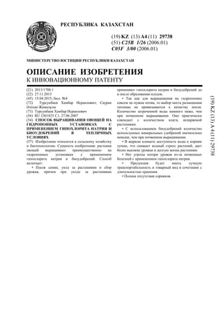 РЕСПУБЛИКА КАЗАХСТАН
(19) KZ (13) A4 (11) 29738
(51) C25B 1/26 (2006.01)
C05F 3/00 (2006.01)
МИНИСТЕРСТВО ЮСТИЦИИ РЕСПУБЛИКИ КАЗАХСТАН
ОПИСАНИЕ ИЗОБРЕТЕНИЯ
К ИННОВАЦИОННОМУ ПАТЕНТУ
(21) 2013/1788.1
(22) 27.11.2013
(45) 15.04.2015, бюл. №4
(72) Турсунбаев Хамбар Исраилович; Сауран
Әліхан Жамалұлы
(73) Турсунбаев Хамбар Исраилович
(56) RU 2301825 C1, 27.06.2007
(54) СПОСОБ ВЫРАЩИВАНИЯ ОВОЩЕЙ НА
ГИДРОПОННЫХ УСТАНОВКАХ С
ПРИМЕНЕНИЕМ ГИПОХЛОРИТА НАТРИЯ И
БИОУДОБРЕНИЙ В ТЕПЛИЧНЫХ
УСЛОВИЯХ
(57) Изобретение относится к сельскому хозяйству
и биотехнологию. Сущность изобретения: растения
овощей выращивают преимущественно на
гидропонных установках с применением
гипохлорита натрия и биоудобрений. Способ
включает:
• Посев семян, уход за растениями и сбор
урожая, причем при уходе за растениями
применяют гипохлорита натрия и биоудобрений до
и после образования плодов.
• Так как для выращивания на гидропонике
совсем не нужна почва, то выбор места размещения
теплицы не привязывается к качеству земли.
Количество затраченной воды намного ниже, чем
при почвенном выращивании. Оно практически
совпадает с количеством влаги, испаряемой
растениями.
• С использованием биоудобрений количество
используемых минеральных удобрений значительно
меньше, чем при почвенном выращивании.
• В жарком климате доступность воды к корням
лучше, что снижает водный стресс растений, дает
более высокие урожаи и долгую жизнь растениям.
• Нет угрозы потери урожая из-за почвенных
болезней с применением гипохлорита натрия.
• Продукция будет иметь лучшую
транспортабельность и товарный вид в сочетании с
длительностью хранения.
• Полное отсутствие сорняков.
(19)KZ(13)A4(11)29738
 