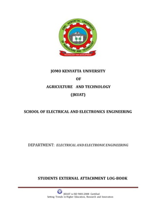 JKUAT is ISO 9001:2008 Certified
Setting Trends in Higher Education, Research and Innovation
JOMO KENYATTA UNIVERSITY
OF
AGRICULTURE AND TECHNOLOGY
(JKUAT)
SCHOOL OF ELECTRICAL AND ELECTRONICS ENGINEERING
DEPARTMENT: ELECTRICAL AND ELECTRONICENGINEERING
STUDENTS EXTERNAL ATTACHMENT LOG-BOOK
 