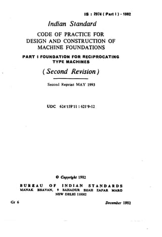 IS : 2974( Part I ) - 1982
lndian Standard
CODE OF PRACTICE FOR
DESIGN AND CONSTRUCTION
MACHINE FOUNDATIONS
OF
i
(,
PART I FOUNDATION FOR RECIPROCATING
TYPE MACHINES
( Second Revision)
r
Second Reprint MAY 1993
‘ l.
UDC 624’159’11 : 621’9-12
0 Copydghf 1982
BUREAU OF INDIAN STANDARDS
MANAK BHAVAN, 9 BAHADUR SHAH ZAPAR MAIt0
NEW DELHI 110002
Gr 6 December 1982
( Reaffirmed 1998 )
 