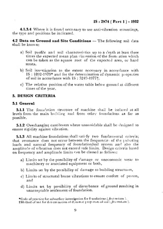 f
LL.__.---~____.__ _..
IS : 2974 ( Pzrt I ) - 1952
4.1.3.4 Where it is founrl necessary to use anti-vibration mountings,
the type and positions be indicated.
4.2 Data 8x1Ground and Site Conditions - The following soil data
shall be known:
a) Soil profile an,1 soil charactrri.tics up to a c’epth at least three
times the expected mean plan ciin,ension of the fount ation which
can be taken as the square root of t!:e expected area, or hard
strata.
b) Soil investi,gation to the extent necessary in accordance with
IS : 1892-1979* and for the determination of dynamic p:ope;ties
of soil in accordance with IS : 524%1977t.
c) The relative position of the water table be!ow ground at different
times of the year.
5. DESIGN CRITERIA
5.1 General
5.1.1 The fou:l(lation structure of machine shai! be iso!a[etl at all
levels from the main bt~i!ling and frorn other foundations as far as
possible.
5.1.2 Overhanging cantilevers where unavoidable shall he c!esigned to
ensure rigid,ity against vibt ation.
5.1.3 All machine foundations shall saticfy two fundamental criteria;
that resonance does not occur between the frequencie of the l.~u!~ating
loads and natural frequency of foundation/soil system an!! also the
amplituc!e of vibration does not exceed safe limits. Design critrria based
on frequency and amplitude limits c,nn be classed as follows:
a) Limits set by the possibility of damage or uneconomic ivear to
machinery or associated equipment or both,
b) Limits set by the porsibility of damage to building structuics,
c) Limits of structural borne vibrations to ensure confort of person,
and
d) Limits set by possibility of disturbance of ground resulting in
unacceptab!e settlement of foundation.
9
 