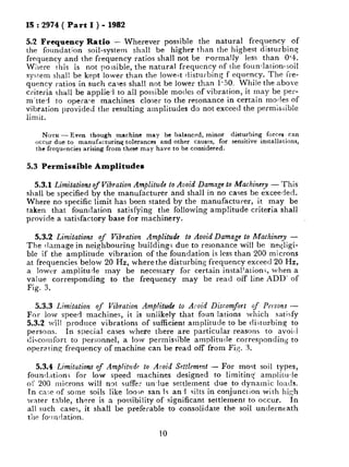 IS : 2974 ( Part I ) - 1982
5.2 Frequency Ratio - Wherever possible the natural frequency of
the foundation soil-system shall be higher than the highest disturbing
frequency and the frequency ratios shall not be rormally less than 0.4.
Where this is not po;sible, the natural frequency of the foundation-soil
system shall be kept lower than the IoweGt disturbing f equency. The fre-
quency ratios in such ca;es shall not be lower than l-50. While the above
criteria shall be applie-l to all possible modes of vibration, it may be per-
m’tted to operate machines closer to the resonance in certain modes of
vibration provided the resulting amplitudes do not exceed the permissible
limit.
NOTE - Even though machine may be balanced, minor disturbing forces can
occur due to manufacturinq tolerances and other causes, for sensitive installations,
the frequencies arising from these may have to be considered.
5.3 Permissible Amplitudes
5.3.1 Limitationsof Vibration Amplitude to Avoid Damage to Machinery - This
shall be specified by the manufacturer and shall in no cases be exceeded.
Where no specific limit has been stated by the manufacturer, it may be
taken that foundation satisfying the following amp!itude criteria shall
provide a satisfactory base for machinery.
5.3.2 Limitations of Vibration Amplitude to Avoid Damage to Machinery -
The clamage in neighbouring buildings due to resonance will be neqligi-
ble if the amplitude vibration of the foundation is less than 200 microns
at frequencies below 20 Hz, where the disturbing frequency exceed 20 Hz,
a lower amplitude may be necessary for certain installation;, when a
value corresponding to the frequency may be read off line ADD’ of
Fig. 3.
5.3.3 Limitation of Vibration AmplitudG to Alsoid Discomfort of Persons -
For low speed machines, it is unlikely that foun lations which satisfy
5.3.2 will produce vibrations of sufficient amplitude to be disturbing to
persons. In special cases where there are particular reasons to avoirl
c!icornfort to personnel, a low permissible amplitude corresponding to
operating frequency of machine can be read off from FL;. 3.
5.3.4 Limitutions of Amplitude to Avoid Settlemant - For most soil types,
found‘ttions for low speed machines designed to limiting’ amr)liturle
ot’ 200 microns will not suffer un-lue settlement due to dynamic loads.
In ca’;e of some soils like loose sanls an1 silts in conjunction with high
water table, there is a possibility of significant settlement to occur. In
all such cases, it shall be preferable to consolidate the soil unclerneath
the fo!ln:lation.
10
 
