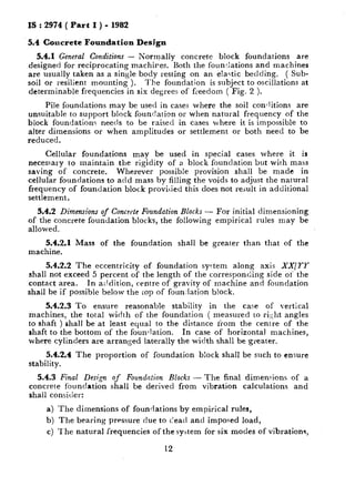 IS : 2974 ( Part I ) - 1982
5.4 Concrete Foundation Design
5.4.1 General Conditions - Normally concrete block foundations are
designed for reciprocating machires. Both the foun:lations and machines
are usually taken as a single body resting on an elastic bedding. ( Sub-
soil or resilient mounting ). The foundation is subject to oscillations at
determinable frequencies in six degrees of freedom ( Fig. 2 ).
Pile foundations may be used in cases where the soil conditions are
unsuitable to support block foundation or when natural frequency of the
block foundation< needs to be raised in cases where it is impossible to
alter dimensions or when amplitudes or settlement or both need to be
reduced.
Cellular foundations may be used in special cases where it is
necessary to maintain the rigidity of a block foundation but with mass
saving of concrete. Wherever possible provision shall be made in
cellular foundations to acid mass by filling the voids to adjust the natural
frequency of foundation block provided this does not result in additional
settlement.
5.4.2 Dimensions of Concrete Foundation Blocks - For initial dimensioning
of the concrete foundation blocks, the following empirical rules may be
allowed.
5.4.2.1 Mass of the foundation shall be greater than that of the
machine.
5.4.2.2 The eccentricity of foundation syctem along axis XX/U
shall not exceed 5 percent of the length of the corresponding side ot‘ the
contact area. In addition, centre of gravity of machine and foundation
shall be if possible below the cop of foundation block.
5.4.2.3 To ensure reasonable stability in the case of vertical
machines, the total width of the foundation ( measured to right angles
to shaft ) shall be at least equal to the distance from the centre of the
shaft to the bottom of the foundation. In case of horizontal machines,
where cylinders are arranged laterally the width shall be ,greater.
5.4.2.4 The proportion of foundation block shall be such to ensure
stability.
5.4.3 Final Desi,qn of Foundation Blocks - The final dimenr-ions of a
concrete foundation shall be derived from vibration calculations and
shall consider:
a) The dimensions of foundations by empirical rules,
b) The bearing pressure due to dead and imposed load,
c) l‘he natural frequencies of the system for six modes of vibrations,
12
 