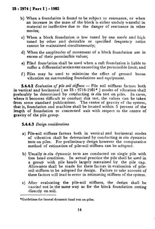 IS : 2974 ( Part I ) - 1982
b)
4
When a foundation is found to be subject to resonance, or when
an increase in the mass of the block is either unduly wasteful in
material or ineffective due to the danger of rescnance in other
modes;
When a block foundation is low tuned by one mode and high
tuned by other and desirable or specified frequency ratios
cannot be maintained simultaneously;
When the amplitudes of movement of a block foundation are in
excess of their permissible values;
Piled foundation shall be used when a raft foundation is liable to
suffer a differential settlement exceeding the permissible limit; and
Piles may be used to minimize the effect of ground borne
vibration on surrounding foundations and equipment.
3.4.4.2 Eualuation of pile soil stiffness - Pile soil stiffness factors both
in vertical and horizontal ( see IS : 9716-1581* ) modes of vibration shall
Preferably be determined by conducting in situ test on piles. In cases,
where it becomes difficult to conduct this test, the values can be taken
from some standard publications. The centre of gravity of the system,
that is, foundation and machine shall be located within 5 percent of the
length of foundation to concerned axis with respect to the centre of
gravity of the pile group.
5.4.4.3 Design considerations
a)
b)
4
Pile-soil stiffness factors both in vertical and horizontal modes
of vibration shall be determined by conducting in situ dynamic
tests on piles. For preliminary design however the computative
method of estimation of pile-soil stiffness can be adopted.
Usually in situ dynamic tests are conducted on single pile with
free head condition. In actual practice the pile shall be used in
a group with pile heads largely restrained by the pile cap.
Allowance shall be made for these factors in evaluation of pile-
soil stiffness to be adopted for design. Failure to take account of
these factors will lead to error in estimating stiffness of the system.
After evaluating the pile-soil stiffness, the design shall be
carried out in the same way as for the block foundation resting
directly on soil.
*Guidelines for lateral dynamic load test on piles.
14
 