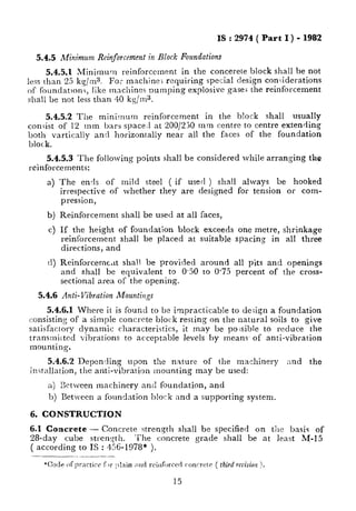 IS : 2974( Part I ) - 1982
5.45 Minimum Reinforcement in Block Foundations
5.4.5.1 Minimum reinforcement in the concerete block shall be not
less than 25 kg/ms. For machine; requiring special design conGderations
of foundatron3, like machines numpin g explosive gases the reinforcement
shall be not less than 40 kg/ma.
5.4.5.2 The minimum reinforcement in the block shall usually
con,iist of 12 mm bars space1 at 200/230 mm centre to centre extending
both vartically and horizontally near all the faces of the foundation
block.
5.4.5.3 The following points shall be considered while arranging the
reinforcements:
a) The ends of mild steel ( if used ) shall always be hooked
irrespective of whether they are designed for tension or com-
pression,
b)
c>
(0
Reinforcement shall be used at all faces,
If the height of foundation block exceeds one metre, shrinkage
reinforcement shall be placed at suitable spacing in all three
directions, and
Reinforcemc,it shall be provided around all pits and openings
and shall be equivalent to 0.50 to 0.75 percent of the cross-
sectional area of the opening.
5.4.6 Anti-Vibration Mountings
5.4.6.1 Where it is found to be impracticable to design a foundation
consisting of a simple concrete block resting on the natural soils to give
satisfactory dynamic characteristics , it may be posible to reduce the
transmiitcd vibrations to acceptable levels by means’ of anti-vibration
mounting.
5.4.6.2 Depending upon the nature of the machinery and the
installation, the anti-vibration mounting may be used:
a) Between machinery and foundation, and
b) between a foundation block and a supporting system.
6. CONSTRUCTION
6.1 Concrete - Concrete strength shall be specified on the basis of
28-day cube strength. ‘The concrete grade shall be at least M-15
( according to IS : 456-1978* ).
 