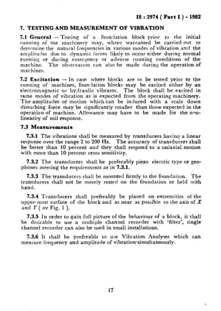 IS : 2974 ( Part I ) - 1982
7. TESTING AND MEASUREMENT OF VIBRATION
7.1 General - Testing of a foundation block prior to the initial
running of the machinery may, where warranted be carried out to
determine the natural frequencies in various modes of vibration and the
amplitudes due to dynamic forces likely to occur either during normal
runnin,g or during emergency or adverse running conditions of the
machine. The observation can also be made during the operation of
machines.
7.2 Excitation - In case where blocks are to be tested prior to the
running of machines, foundation blocks may be excited either by an
electromagnetic or hydraulic vibrator. The block shall be excited in
same modes of vibration as is expected from the operating machinery.
The amplitudes of motion which can be induced with a scale down
disturbing force may be significantly smaller than those expected in the
operation of machine. Allowance may have to be made for the n-n-
linearity of soil response.
7.3 Measurements
7.3.1 The vibrations shall be measured by transducers having a linear
response over the range 2 to 200 Hz. The accuracy of transducers shall
be better than 10 percent and they shall respond to a uniaxial motion
with more than 10 percent cross sensitivity.
7.3.2 The transducers shall be preferably piezo electric type or geo-
phones meeting the requirements as in 7.3.1.
7.3.3 The transducers shall be mounted firmly to the foundation. The
transducers shall not be merely rested on the foundation or held with
hand.
7.3.4 Transducers shall preferably be placed on extremities of the
upper-most surface of the block and as near as possible to the axis of X
and Y ( see Fig. 1 ).
7.3.5 In order to gain full picture of the behaviour of a block, it shall
be desirable to use a multiple channel recorder with ‘filter’, single
channel recorder can also be used in small installations.
7.3.6 It shall be preferable to use Vibration Analyser which can
measure frequency and amplitude of vibrationsimultaneously.
17
 