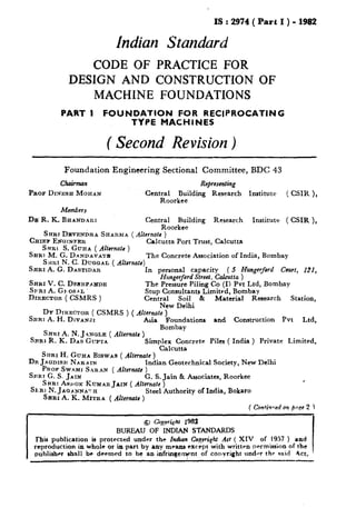 IS : 2974( Part I ) - 1982
Indian Standard
CODE OF PRACTICE FOR
DESIGN AND CONSTRUCTION OF
MACHINE FOUNDATIONS
PART I FOUNDATION FOR RECIPROCATING
TYPE MACHINES
( Second Revision )
Foundation Engineering Sectional Committee, BDC 43
Chairman
PROS DINESH MOHAN
MWLhS
Dg R. K. BHANDA~I
Representing
Central Building Research Institute ( CSIR ),
Roorkee
Central Building Research Institute ( CSIR ),
Roorkee
SHR~DEVENDRA SHA~~IA ( Altcrnats)
CHIEF ENQINFER
Srrnl S. Guna ( Ahrnatr )
Calcutta Port Trust, Calcutta
SHRI M. G. DANDAVATE
S HI&IN. C. DUGWAL ( Alternate)
The Concrete Association of India, Bombay
SHRIA.G. DASTIDAR In personal capacity ( 5 Hungerford Court, 12X,
SHRI V. C. DESRPAI~DE
Hungerford Street. Calcutta )
SPRI A. G, OS-AL
The Pressure Piling Co (I) Pvt Ltd, Bombay
DIRECTOR ( CSMRS )
Stup Consultants Limited, Bombay
Central Soil & Material Research Station,
New Delhi
DY DIRECTOR ( CSMRS ) ( Alternate )
SHRI A. H. DIVANJI Asia Foundations and Construction Pvt Ltd,
SHRI A. N. J +NOLE ( Alternate )
Bombay
SRRI R. K. DAS GUPTA Simp$Tcu:;xrete Piles ( India ) Private Limited,
a
SI~RIH. GURA BISWAS ( AZternatc )
D~JA~DIS~I NARAIN Indian Geotechnical Society, New Delhi
PI~OFSWAMI SARAN (Alternate )
SRR~ G. S. JAIN G. S. Jain & Associates, Roorkee
SHRTAWOX KUMARJAIN ( Alternate )
SARI N. JAQANNATH
SARI A. K. MITRA ( Alternate )
Steel Authority of India, Bokaro
( Con&wed on pop 2 j
9 Gqyri~ht 1982
BUREAU OF INDIAN STANDARDS
This publication is protected under the In&cmCoeyricht ,461( XIV of 1957 ) and
reproduction in whole or in part by any mrans except with written permission of the
~ publisher shall be deemed to be an infringeTnt of conyright under the -aid Act.
 