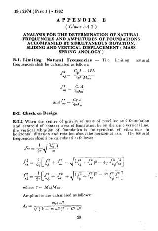 IS : 2974 (Part I ) - 1982
APPENDIX B
( Clause5.4.3 )
ANALYSIS FOR THE DETERMTNATPOM OF NATURAL
FREQUENCIES AND AMPLITUDES OF FOUNDATIONS
ACCOMPANIED BY SIMULTANEOUS ROTATPON,
SLIDING AND VERTICAL DISPLACEMENT ( MASS
SPRING ANOLOGY )
B-l. Limiting Natural Frequencies - Tllc limiting nalural
frequencies shall be calculated as follows:
allt,fz- CT4n5 - -
4x” m
B-2. Check on Design
B-2.1 When the centre of gravity of mass of n:achinc and founr’ation
and centroid of contact area of foundation lie on the same vertical line,
the vertical vibralion of foundaticn is independent of vibrations in
horizontal direction and rotation about the horizontai axis. The natural
frequencies should be calculated as follows:
where Y = M,/Mmo.
Amplitudes are calculated as follows:
Az =
nzoeoJ2
2/ -( k--_-m &2 )2 + (yz-3
20
 