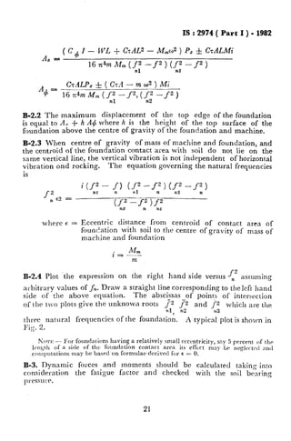 IS : 2974 ( Part I ) - 1982
$I-,WL+GAL2 - M,,,d ) Pz f CrALMi
Ax =
16 n4m MnL (_,ft --f 2 ) (<,f - f2 )
AdJ -
GALPa & ( GA - m w2 ) Mi
16~4mM,(fnl-f2)(~~-f2)
B-2.2 The maximum displacement of the top edge of the foundation
is equal to A, + h A4 where h is the height of the top surface of the
foundation above the centre of gravity of the foundation and machine.
B-2.3 When centre of gravity of mass of machine and foundation, and
the centroid of the foundation contact area with soil do not lie on the
same vertical line, the vertical vibration is not independent of horizontal
vibration ond rocking. The equation governing the natural frequencies
is
f,“c2 = -
where E = Eccentric distance from centroid of contact area of
foundation with soil to the centrc of gravity of mass of
machine and foundation
f2B-2.4 Plot the expression on the right hand side versus n assuming
arbitrary values of fn. Draw a straight line corresponding to the left hand
side of the above equation. The abscissas of points of intersection
of the tvo plots give the unknown roots {z f-2 and J‘2 which are the
7r2 913
tl~ee natural frequencies of the foundation. A typical plot is sholvn in
Fig. 2.
pious - For foundations having a relatively small ccccntricity, say 5 percent of the
Icnqll of a side of the foundation cnntact area its rffcct may Lr neglcirtctl an<1
computations may be based on fOrmulae derived for E = 0.
B-3. Dynamic forces and moments should bc calculated taking into
consideration the fatigue factor and checked with the soil bearing
pwssu!T.
21
 