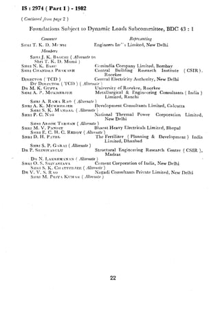 IS : 2974 ( Part I ) - 1982
( ContimtedJrm page 2 )
FotIndations Subject to Dynamic Idoads Subcommittee, BDC 43 : 1
Representing
Engineers In,” 1 Limited, New-Delhi
Snnr J. K. BAGCITT ( Allernnl~ to
Shri T. K. I>. Munsi )
SHRI N. K. EAdl: C(mindia Company Limited, Bombav
SHRI CHANDILA Pit R.SH Central Building Research
Roorkee
Institute ( CSIR).
DIRECWR ( TCD ) Central Electricity Authority, New Delhi
DY DIIX,ZCTOR ( TCI) ) ( /lI!entni~ i
Dn M. K. G~JPTA University OTRoorkee, Roorkee
Srrar A. 2. MIJKHERJFE Metallurgical 8r Engineering Consultants ( India )
Limited, Ranchi
SHRT -4. RAN  RAO ( iilternote )
SHRI A. K. MUTCHEIX~EE Development Consultants Limited, Calcutta
SHRI S. K. M.~unr, ( .Uernnle )
SHRI P. c. rjlO National Thermal Power Corporation Limited,
New Delhi
SJWI Asrro~ TILER~N ( Alternnte )
SHRI M. V. PANI?IT Bharat Heavy Electricals Limited, Bhopal
S,IRI E. C. Il. C. REDDY ( AZter,zate )
SKRI D. H. P!>‘~EL The Fertilizer ( Planning & Development ) India
Limited, Dhanbad
SHRT S. P. GARAI ( Alferrznte)
Dn !?.ficrNrVxSuLU Struc$;;tangincering Research Centre ( CSIR ),
DIL N. I,AlCSHM.N.N f dternate )
SRRI 0. s. Si~I~:s~rav.i Cement Corporation of India, New Delhi
Sfcltr S. K. Clr ~T’I’E~:.TEIC( /Ilter?rde )
DR V. V. S. R o Nacadi Consultants Private Limited. New Delhi
22
 