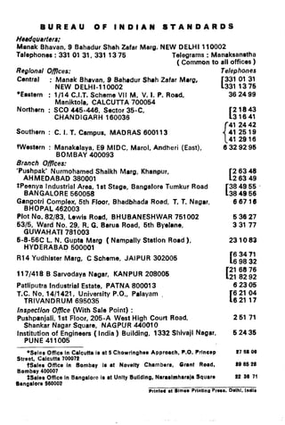 BUREAU OF INDIAN STANDARDS
Headquarters:
Manak Bhavan, 9 Bahadur Shah Zafar Marg, NEW DELHI 110002
Talephones : 331 01 31, 331 13 75 Telegrams : Manaksanrtha
( Common to all offices )
Regional Oflces: Telephones
Central : Manak Bhevan, 9 Behedur Sh8h Zafar Mrrg,
NEW DELHI-1 10002
[ 331 01 31
331 1375
*Eastern : l/l 4 C.I.T. Scheme VII M, V. I. P. Road,
Maniktola, CALCUTTA 700054
Northern : SC0 445-446, Sector 35-C,
CHANDIGARH 160036
Southern : C. I. T. Campus, MADRAS 600113
Western : Manakalaya, E9 MIDC, Marol, Andheri (East),
BOMBAY 400093
Branch Ofjlces:
‘Pushpak’ Nurmohamed Shaikh Marg, Khanpur,
AHMEDABAD 380001
SPeenya industrial Area, 1st Stage, Bangalore Tumkur Road
BANGALORE 560058
Gengotri Complex, 5th Floor, Bhadbhada Road, T. T. Nagrr,
BHOPAL 462003
Plot No. 82/83, Lewis Rocld, BHUBANESHWAR 751002
5315, Ward No. 29, R. G. Barua Road, 5th Byelene,
GUWAHATI 781003
5-6-56C L. N. Gupta Marg ( Nampally Station Road),
HYDERABAD 500001
R14 Yudhlster Marg, C Scheme, JAIPUR 302005
117/418 B Sarvodaya Nagar, KANPUR 208005
Patliputra Industrial Estate, PATNA 800013
T.C. No. 14/l 421, University P.O., Palayam .
TRIVANDRUM 695035
lnspecflon Olflce (With Sale Point) :
Pushpanjali, 1st Floor, 265-A West High Court Road,
Shankar Nagar Square, NAGPUR 440010
Institution of Engineers ( India ) Building, 1332 Sliivaji Nwar.
PUNE 411005
*Soles Off~cein Calcutta is at 5 Chowrlnghsr Approach, P.O. Prlncsp
Street, Calcutta 700072
fSales Office in Bombay Is at Novelty Chambers, Grant Road,
Bombay 400007
*Sales Omce in Bangalore Is at UnityBulldIng, Nararlmharala Square
Bangalore 560002
36 24 99
[
21843
31641
41 24 42
41 25 19
41 29 16
6329295
[
26348
2 63 49
E
384955.
38 49 56
66716
5 36 27
3 31 77
23 1083
[
6 3471
6 98 32
[
21 68 76
21 82 92
62305
[
6 21 04
621 17
251 71
52435
27 63 00
39 65 29
22 30 7t
Printed at Slmco Prlntlng Prom. Dolhl. lndla
 