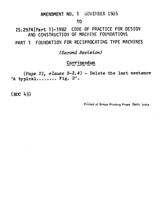 AMENDMENT NO. 1 NOVEbiBER 1985
TO
IS:2974(Part l)-1982 CODEOF PRACTICE FOR DESIGN
AND CONSTRUCTION OF MACHINE FOUNDATIONS
PART 1 FOUNDATION FOR RECIPROCATING TYPE MACHINES
(SecondRevision)
Corrbendum-- ---
(Page21, ckzuse B-2.4)- Delete the last sentence
'A typical........Fig. 2'.
(Em 43)
Printed at Simco Printing Press Delhi, India
 