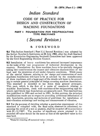 IS : 2974 ( Part I ) - 1982
Indian Seandard
CODE OF PRACTICE FOR
DESIGN AND CONSTRUCTlON OF
MACHINE FOUNDATIONS
PART I FOUNDATION FOR RECIPROCATING
TYPE MACHINES
( Second Revision )
0. FOREWORD
0.1 This Indian Standard ( Part I ) ( Second Revision ) was adopted by
the Indian Standards Institution on 26 July 1982, after the draft finalized
by the Foundation Engineering Sectional Committee had been approved
by the Civil Engineering Division Council.
0.2 Installation of heavy machinery has assumed increased importance
in the wake of the vast programme of industrial development in the
country. Foundations for these machines have to be specially designed
taking into consideration the impact and vibration characteristics of the
load and the properties of soil under dynamic conditions. While many
of the special features relating to ;he design and construction of such
machines foundations will have to be as advised by the manufacturers
of these machines, still a large part of the details will have to be accord-
ing to certain general principles of design covering machine foundations.
This standard is intended to lay down these general principles.
This part, which is the first of a series of standards relating to
machine foundations, deals with machines of the reciprocating type for
which rigid-block type foundations are generally used. This standard was
first published in 1964 and revised in 1969. In this revision, the principal
modifications made are in respect to providing additional information of
pile foundation, grouting and inclusion of guidelines for installation of
anti-vibration mountings and testing and measurement of vibration.
0.3 For the purpose of deciding whether a particular requirement of this
standard is complied with, the final value, observed or calculated, ex-
pressing the result of a test or analysis, shall be rounded off in accordance
with IS : 2-1?60*. The number of significant places retained in the
rounded off value should be the same as that of the specified value in this
standard.
*Rules for rounding off numerical values ( reoised).
3
 