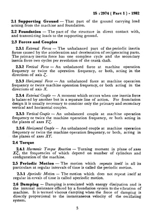 IS : 2974 ( Part I ) - 1982
2.1 Supporting Ground - That part of the ground carrying load
arising from the machine and foundation.
2.2 Foundation - The part of the structure in direct contact with,
and trammilting loads to the supporting ground.
2.3 Forces -and Couples
2.3.1 External Forces - The unbalanced part of the periodic inertia
forces caused by the acceleration and deceleration of reciprocating parts.
The primary inertia force has one complete cycle and the secondary
inertia force two cycles per revolution of the crank shaft.
2.3.2 Vertical Force - An unbalanced force at machine operation
frequency or twice the operation
directions of axis 5.
frequency, or both, acting in the
2.3.3 Horizontal Force - An unbalanced force at machine operation
frequency or twice machine operation frequency, or both acting in the
directions of axis X.
2.3.4 Extehzal Couple - A moment which occurs when one inertia force
is balanced by another but in a separate line of action. For foundation
design it is usually necessary to consider only the primary and secondary
vertical and horizontal couples.
2.3.5 Vertical Couple - An unbalanced couple at machine operation
frequency or twice the machine operation frequency, or both acting in
the planes of axes Y<.
2.3.6 Horizontal Couple -- An unbalanced couple at machine operation
frequency or twice the machine operation frequency, or both, acting in
the planes of axes XT.
2.4 Torque
2.4.1 Harmonic Torque Reaction - Turning moment in plane of axes
X<, the frequencies of which depend on number of cylinders and
configuration of the machine.
2.5 Periodic Motion - The motion which repeats itself in all its
particulars at regular intervals of time is called the periodic motion.
2.5.1 Aperiodic Motion - The motion which does not repeat itself at
regular inervals of time is called aperiodic motion.
2.6 Damping - Damping is associated with energy dissipation and is
the internal resistance offered by a foundation system to the vibration of
machine. It is termed viscous damping when the force of damping is
directly proportional to the instantaneous velocity of the oscillating
system.
5
 