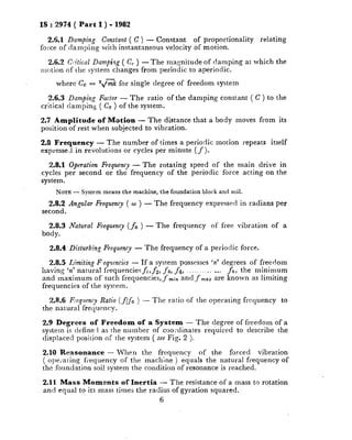 IS : 2974 ( Part I ) - 1982
2.6.1 Damping Constant ( C ) - Constant of proportionality relating
force of damping with instantaneous velocity of motion.
2.6.2 Gitical Damping ( C, ) - Th e magnitude of damping at which the
motion of the system changes from periodic to aperiodic.
where Cc = 2,/Kk for single degree of freedom system
2.6.3 Damping Factor - The ratio of the damping constant ( C ) to the
critical damping ( Cc ) of the system.
2.7 Amplitude of Motion - The distance that a body moves from its
position of rest when subjected to vibration.
2.8 Frequency - The number of times a periodic motion repeats itself
expressed in revolutions or cycles per minute (f ).
2.8.1 Operation Frequency - The rotating speed of the main drive in
cycles per second or the frequency of the periodic force acting on the
system.
NOTE- System meant the machine, the foundation block and soil.
2.8.2 Angular Frequency ( w ) - The frequency expressed in radians per
second.
2.8.3 Natural Frequency ( fn ) - The frequency of free vibration of a
body.
2.8.4 Pisturbing Frequency - The frequency of a periodic force.
2.8.5 Limiting F-eqnencies - If a system possesses ‘n’ degrees of freedom
having ‘n’ natural frequencies f,,_& f3, f4, .._..._._..._ fn, the minimum
and maximum of such frequencies, f ,,,i,,and f mazare known as limiting
frequencies of the system.
2.8.6 Evquenry Ratio (f/f” ) - Th e ratio of the operating frequency to
the natural frequency.
2.9 Degrees of Freedom of a System - The degree of freedom of a
system is defined as the number of coordinates required to describe the
displaced position of the system ( see Fig. 2 ).
2.10 Reasonance - When the frequency of the forced vibration
( ope,‘ating frequency of the machine ) equals the natural frequency of
the foundation soil system the condition of resonance is reached.
2.11 Mass Moments of Inertia - The resistance of a mass to rotation
and equal to its mass times the radius of gyration squared.
6
 