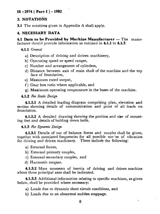 IS : 2974( Part I ) - 1982
3. N OTATIO%
3.1 The notations given in Appendix A shall apply.
4. NECESSARY DATA
4.1 Data to be Provided by Machine Manufacturer - The manu-
facturer should provide information as outlined in 4.1.1 to 4.1.3.
4.1.1 General
a) Description of driving and driven machinery,
b) Operating speed or speed ranges,
c) Number and arrangement of cylinders,
d) Distance between axis of main shaft of the machine and the top
face of foundation,
e) Maximum rated output,
f ) Gear box ratio where applicable, and
g) Maximum operating temperature in the bases of the machine.
4.1.2 For Static Design
4.1.2.1 A detailed loading diagram comprising plan, elevation and
section showing details of communication and point of all loads on
foundation.
4.1.2.2 A detailed drawing showing the position and sire of mount-
ing feet and details of holding down bolts.
4.1.3 For Dynamic Design
4.1.3.1Details of out of balance forces and couples shall be given,
together with associated frequencies for all possible moc!es of vibration
for driving and driven machinery. These include the following:
a) External forces,
b) External primary couples,
c) External secondary couples, and
d) Harmonic torques.
4.1.3.2 Mass moments of inertia of driving and driven machine
about three principal axes shall be indicated.
4.1.3.3 Additional information relating to specific machines, as given
below, shall be provided where necessary:
a) Loads due to dynamic short circuit conditions, and
b) Loads due to an abnormal sudden stoppage.
8
 