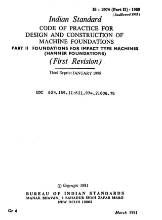 IS : 2974 (Part II) - 1980
Indian Standard (RePITumed1993)
CODE OF PRACTICE FOR
DESIGN AND CONSTRUCTION OF
MACHINE FOUNDATIONS
PART II FOUNDATIONS FOR IMPACT TYPE MACHINES
(HAMMER FOUNDATIONS)
(First Revision)
Third Reprint JANUARY 1998
UDC 624.159.11:621.974.2:006.76
@ CopyrighrI 98 1
BUREAU OF INDIAN STANDARDS
MANAK BHAVAN, 9 BAHADUR SHAH ZAFAR MARC3
NEW DELHI 110002
Gr 4 March 1981
( Reaffirmed 1998 )
 